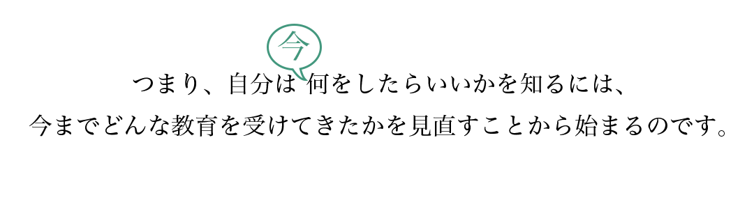 つまり、自分は今何をしたらいいかを知るには、今までどんな教育を受けてきたかを見直すことから始まるのです。